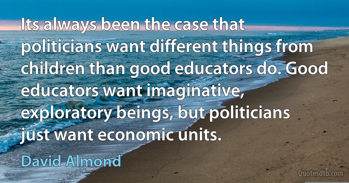 Its always been the case that politicians want different things from children than good educators do. Good educators want imaginative, exploratory beings, but politicians just want economic units. (David Almond)