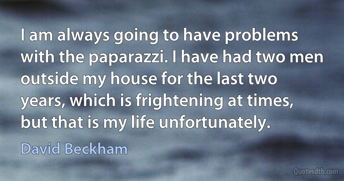 I am always going to have problems with the paparazzi. I have had two men outside my house for the last two years, which is frightening at times, but that is my life unfortunately. (David Beckham)