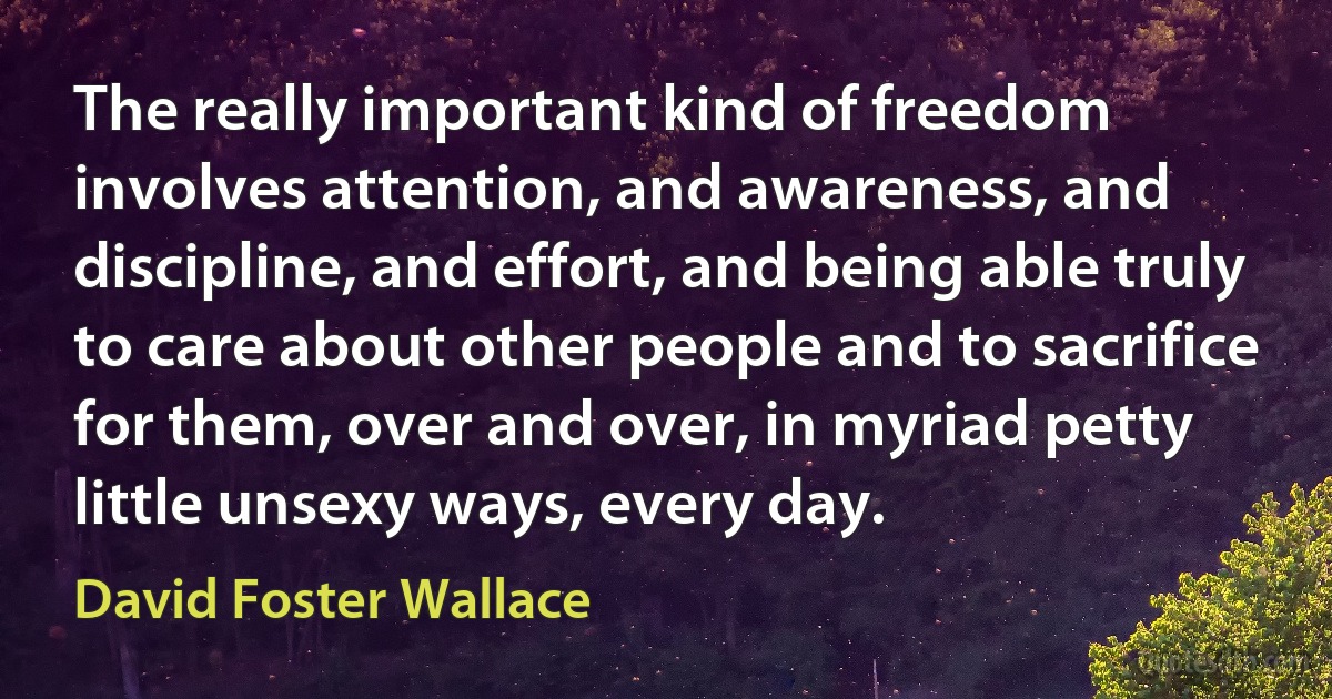 The really important kind of freedom involves attention, and awareness, and discipline, and effort, and being able truly to care about other people and to sacrifice for them, over and over, in myriad petty little unsexy ways, every day. (David Foster Wallace)