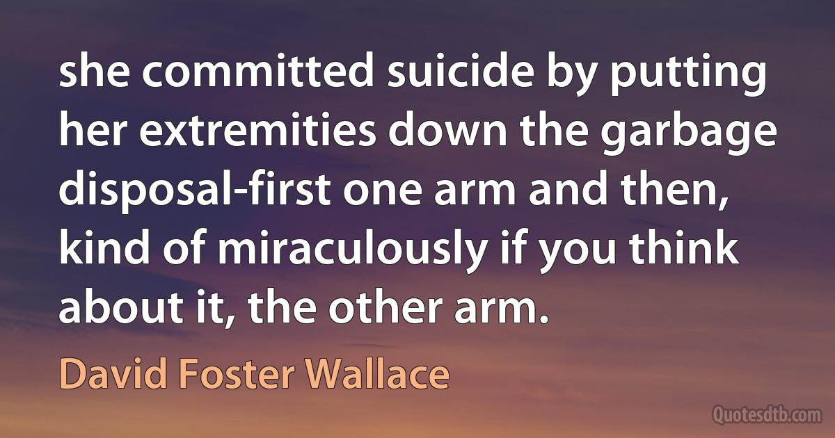 she committed suicide by putting her extremities down the garbage disposal-first one arm and then, kind of miraculously if you think about it, the other arm. (David Foster Wallace)