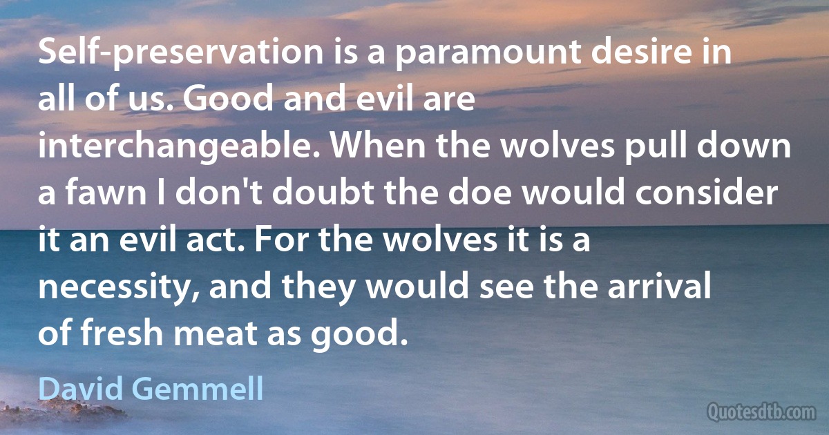 Self-preservation is a paramount desire in all of us. Good and evil are interchangeable. When the wolves pull down a fawn I don't doubt the doe would consider it an evil act. For the wolves it is a necessity, and they would see the arrival of fresh meat as good. (David Gemmell)