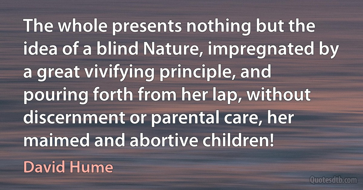 The whole presents nothing but the idea of a blind Nature, impregnated by a great vivifying principle, and pouring forth from her lap, without discernment or parental care, her maimed and abortive children! (David Hume)