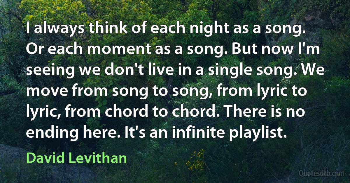 I always think of each night as a song. Or each moment as a song. But now I'm seeing we don't live in a single song. We move from song to song, from lyric to lyric, from chord to chord. There is no ending here. It's an infinite playlist. (David Levithan)