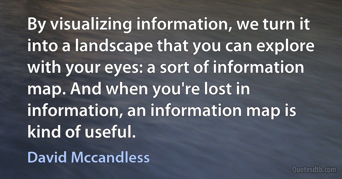 By visualizing information, we turn it into a landscape that you can explore with your eyes: a sort of information map. And when you're lost in information, an information map is kind of useful. (David Mccandless)