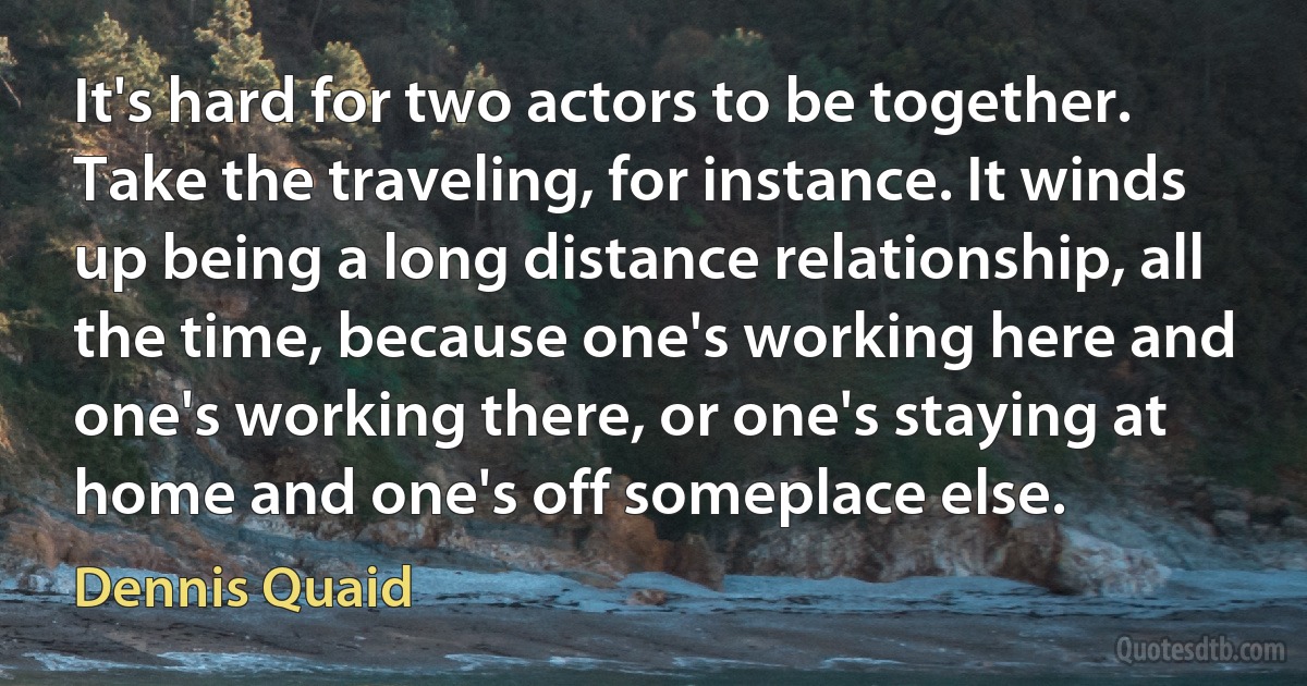 It's hard for two actors to be together. Take the traveling, for instance. It winds up being a long distance relationship, all the time, because one's working here and one's working there, or one's staying at home and one's off someplace else. (Dennis Quaid)