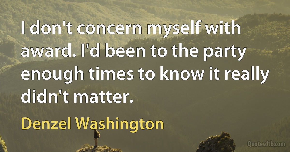 I don't concern myself with award. I'd been to the party enough times to know it really didn't matter. (Denzel Washington)