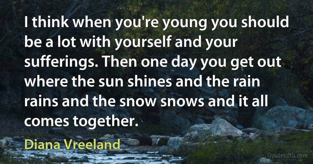 I think when you're young you should be a lot with yourself and your sufferings. Then one day you get out where the sun shines and the rain rains and the snow snows and it all comes together. (Diana Vreeland)