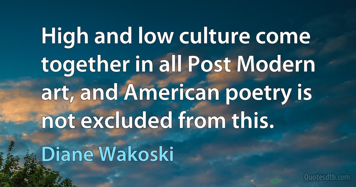 High and low culture come together in all Post Modern art, and American poetry is not excluded from this. (Diane Wakoski)