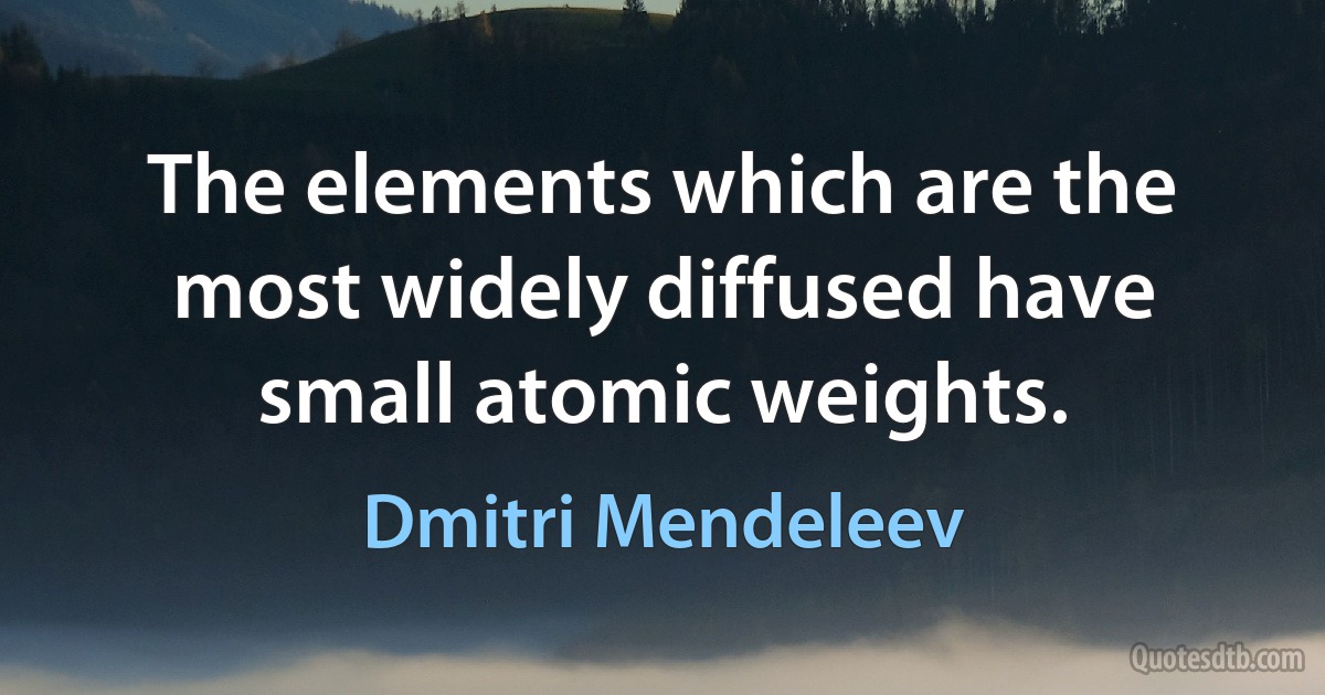 The elements which are the most widely diffused have small atomic weights. (Dmitri Mendeleev)