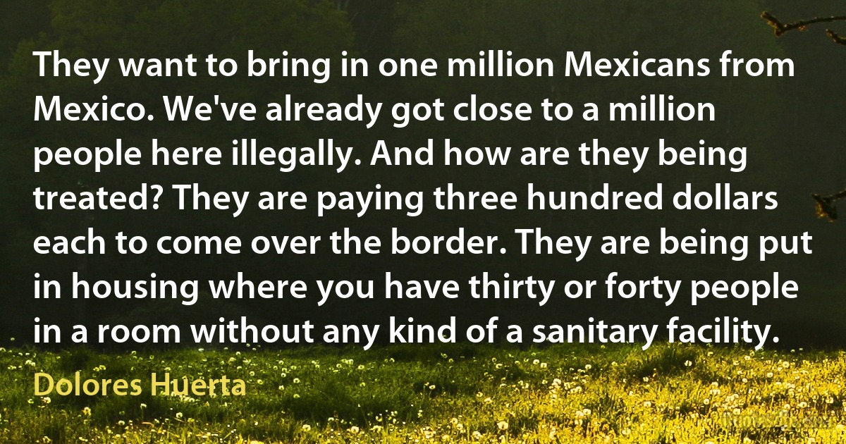 They want to bring in one million Mexicans from Mexico. We've already got close to a million people here illegally. And how are they being treated? They are paying three hundred dollars each to come over the border. They are being put in housing where you have thirty or forty people in a room without any kind of a sanitary facility. (Dolores Huerta)