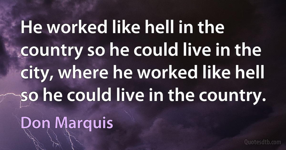 He worked like hell in the country so he could live in the city, where he worked like hell so he could live in the country. (Don Marquis)