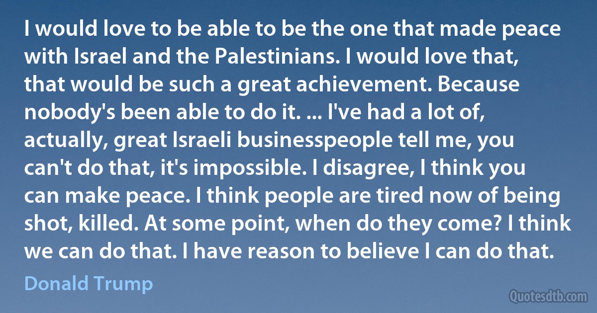 I would love to be able to be the one that made peace with Israel and the Palestinians. I would love that, that would be such a great achievement. Because nobody's been able to do it. ... I've had a lot of, actually, great Israeli businesspeople tell me, you can't do that, it's impossible. I disagree, I think you can make peace. I think people are tired now of being shot, killed. At some point, when do they come? I think we can do that. I have reason to believe I can do that. (Donald Trump)