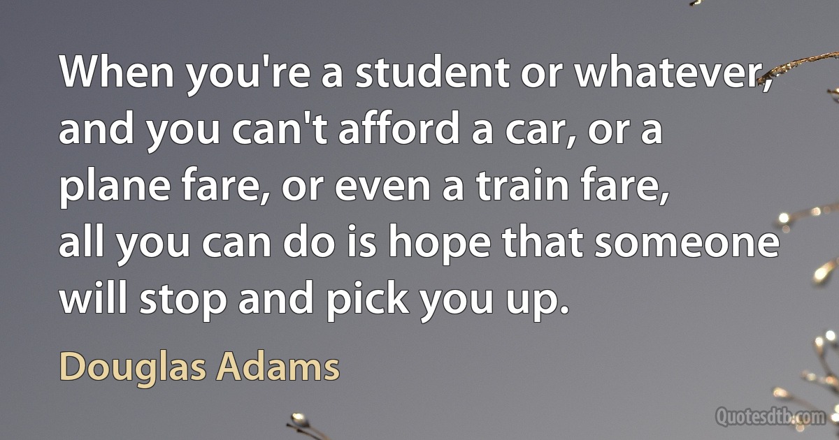 When you're a student or whatever, and you can't afford a car, or a plane fare, or even a train fare, all you can do is hope that someone will stop and pick you up. (Douglas Adams)