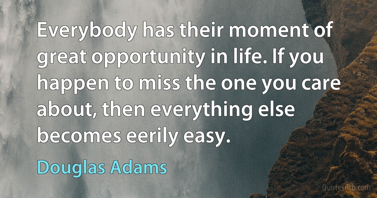 Everybody has their moment of great opportunity in life. If you happen to miss the one you care about, then everything else becomes eerily easy. (Douglas Adams)