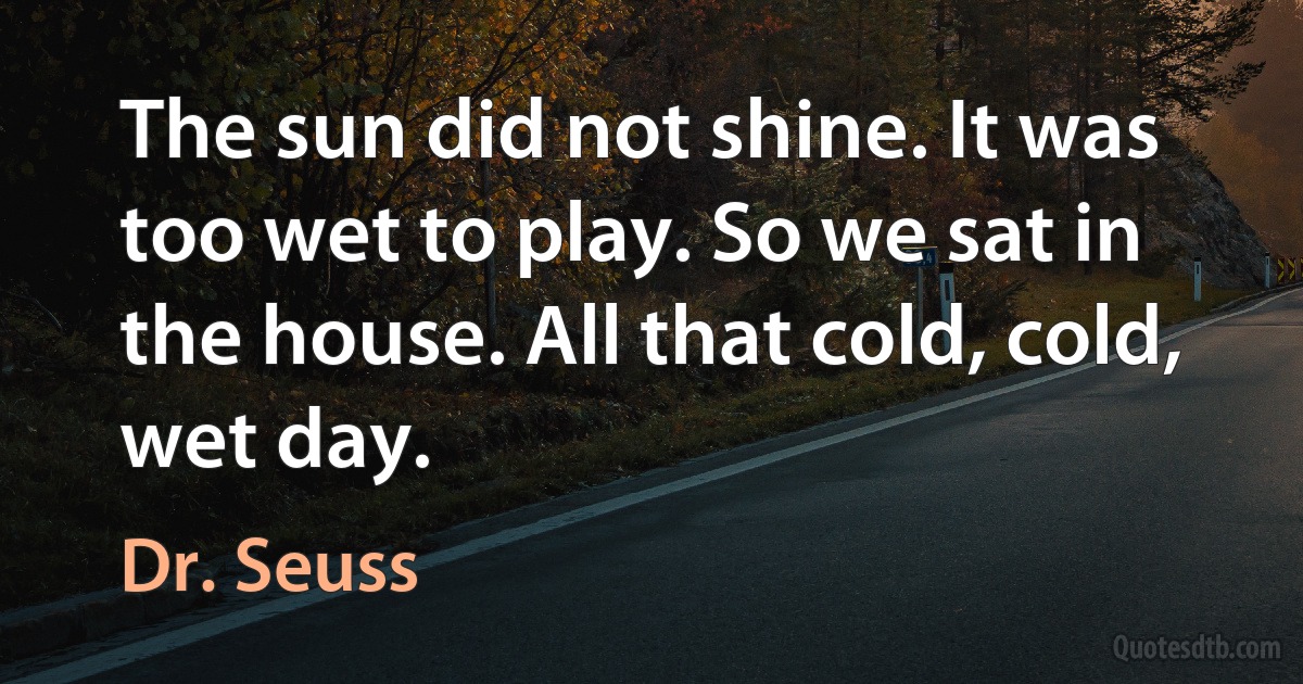 The sun did not shine. It was too wet to play. So we sat in the house. All that cold, cold, wet day. (Dr. Seuss)