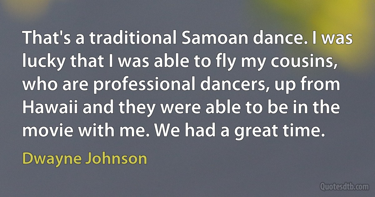 That's a traditional Samoan dance. I was lucky that I was able to fly my cousins, who are professional dancers, up from Hawaii and they were able to be in the movie with me. We had a great time. (Dwayne Johnson)