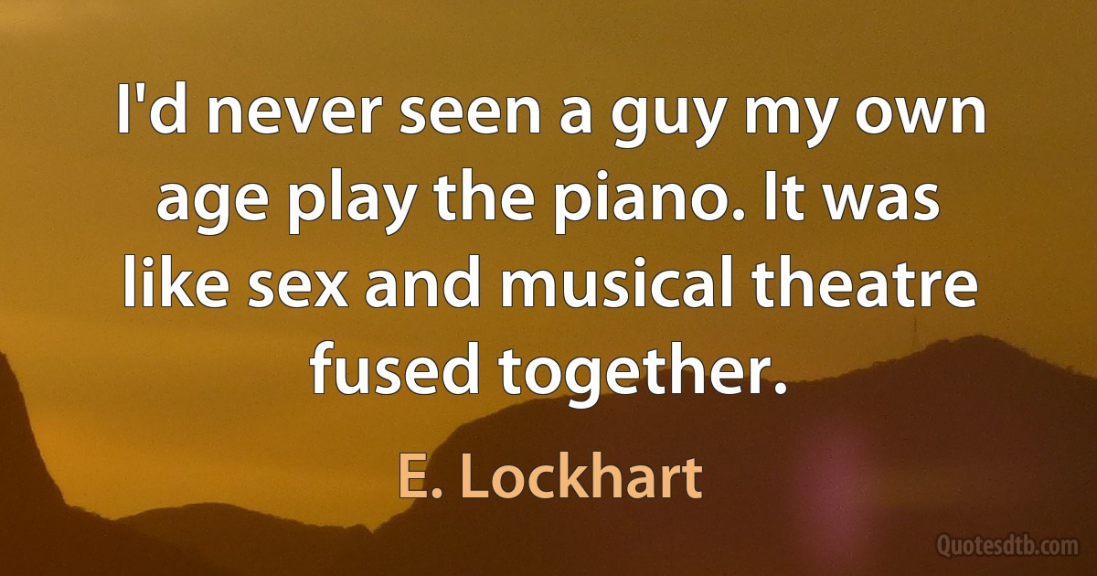 I'd never seen a guy my own age play the piano. It was like sex and musical theatre fused together. (E. Lockhart)