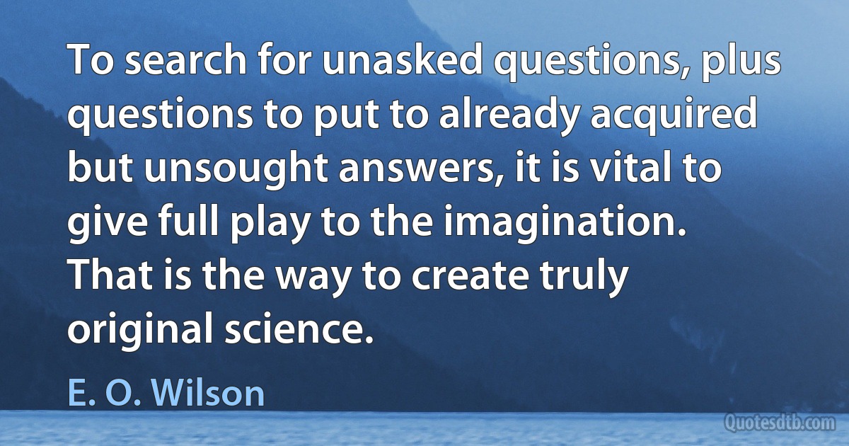 To search for unasked questions, plus questions to put to already acquired but unsought answers, it is vital to give full play to the imagination. That is the way to create truly original science. (E. O. Wilson)