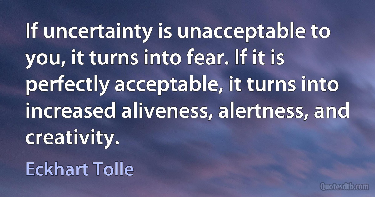 If uncertainty is unacceptable to you, it turns into fear. If it is perfectly acceptable, it turns into increased aliveness, alertness, and creativity. (Eckhart Tolle)