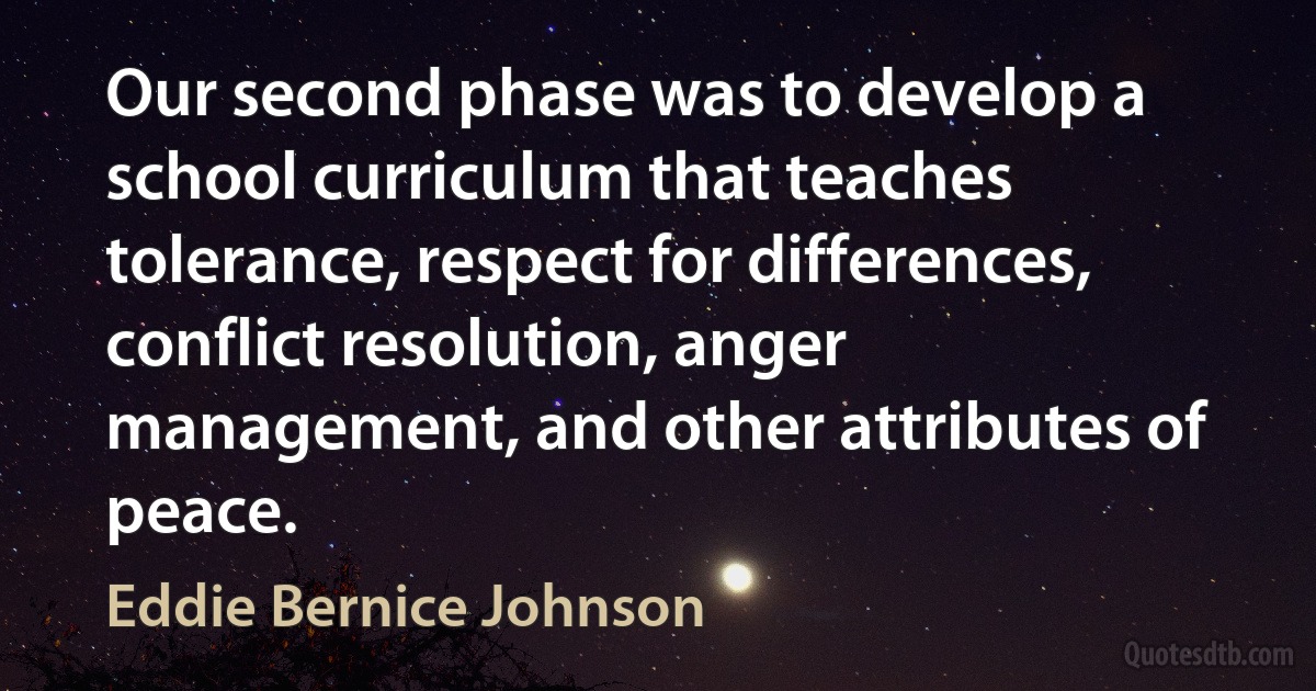 Our second phase was to develop a school curriculum that teaches tolerance, respect for differences, conflict resolution, anger management, and other attributes of peace. (Eddie Bernice Johnson)