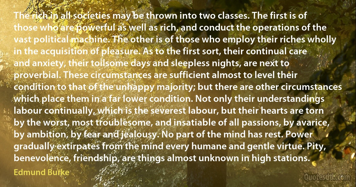 The rich in all societies may be thrown into two classes. The first is of those who are powerful as well as rich, and conduct the operations of the vast political machine. The other is of those who employ their riches wholly in the acquisition of pleasure. As to the first sort, their continual care and anxiety, their toilsome days and sleepless nights, are next to proverbial. These circumstances are sufficient almost to level their condition to that of the unhappy majority; but there are other circumstances which place them in a far lower condition. Not only their understandings labour continually, which is the severest labour, but their hearts are torn by the worst, most troublesome, and insatiable of all passions, by avarice, by ambition, by fear and jealousy. No part of the mind has rest. Power gradually extirpates from the mind every humane and gentle virtue. Pity, benevolence, friendship, are things almost unknown in high stations. (Edmund Burke)