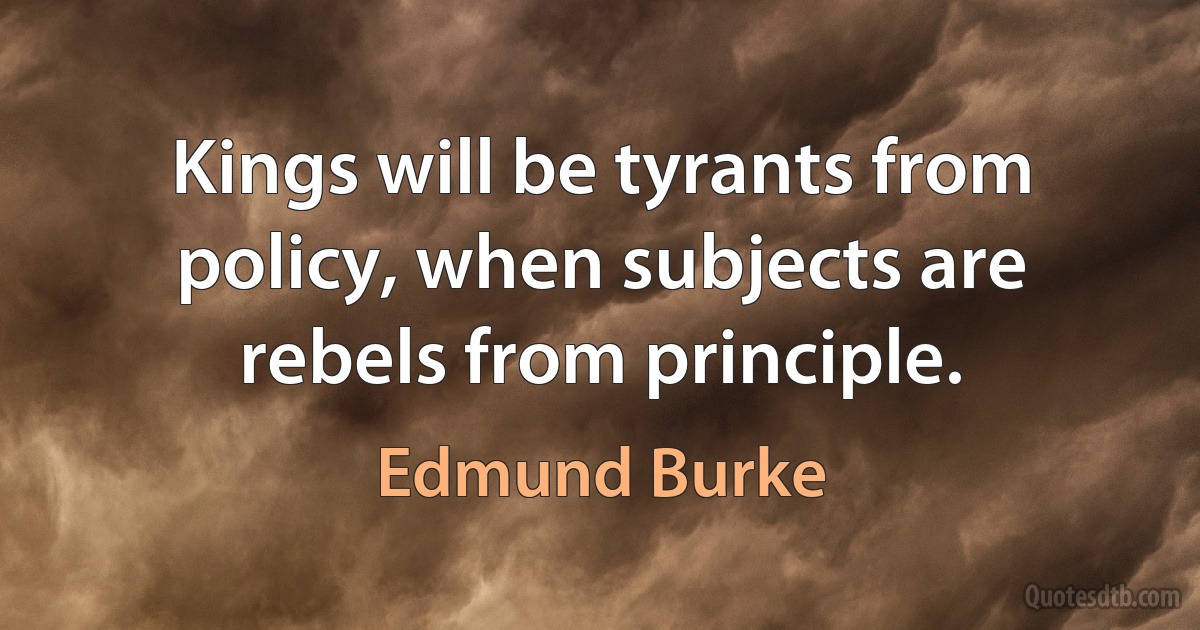 Kings will be tyrants from policy, when subjects are rebels from principle. (Edmund Burke)