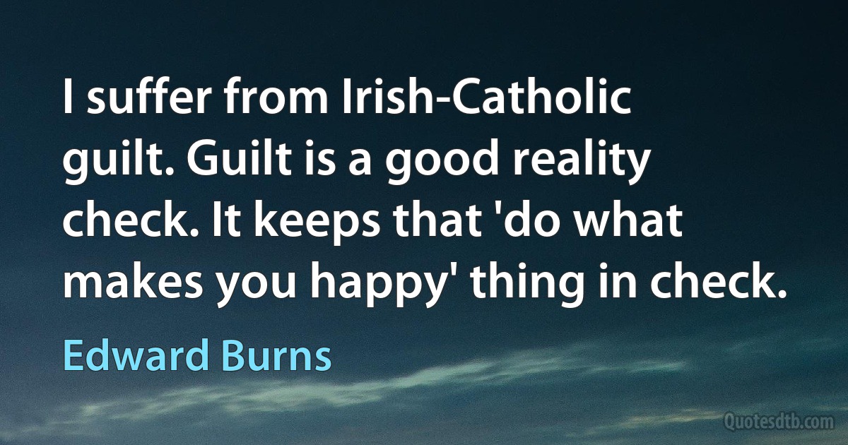 I suffer from Irish-Catholic guilt. Guilt is a good reality check. It keeps that 'do what makes you happy' thing in check. (Edward Burns)