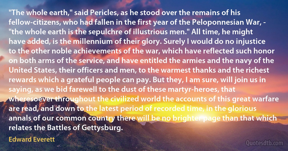 "The whole earth," said Pericles, as he stood over the remains of his fellow-citizens, who had fallen in the first year of the Peloponnesian War, - "the whole earth is the sepulchre of illustrious men." All time, he might have added, is the millennium of their glory. Surely I would do no injustice to the other noble achievements of the war, which have reflected such honor on both arms of the service, and have entitled the armies and the navy of the United States, their officers and men, to the warmest thanks and the richest rewards which a grateful people can pay. But they, I am sure, will join us in saying, as we bid farewell to the dust of these martyr-heroes, that wheresoever throughout the civilized world the accounts of this great warfare are read, and down to the latest period of recorded time, in the glorious annals of our common country there will be no brighter page than that which relates the Battles of Gettysburg. (Edward Everett)