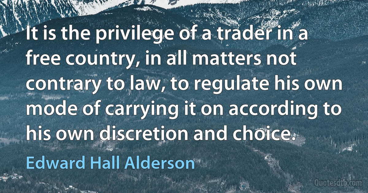 It is the privilege of a trader in a free country, in all matters not contrary to law, to regulate his own mode of carrying it on according to his own discretion and choice. (Edward Hall Alderson)