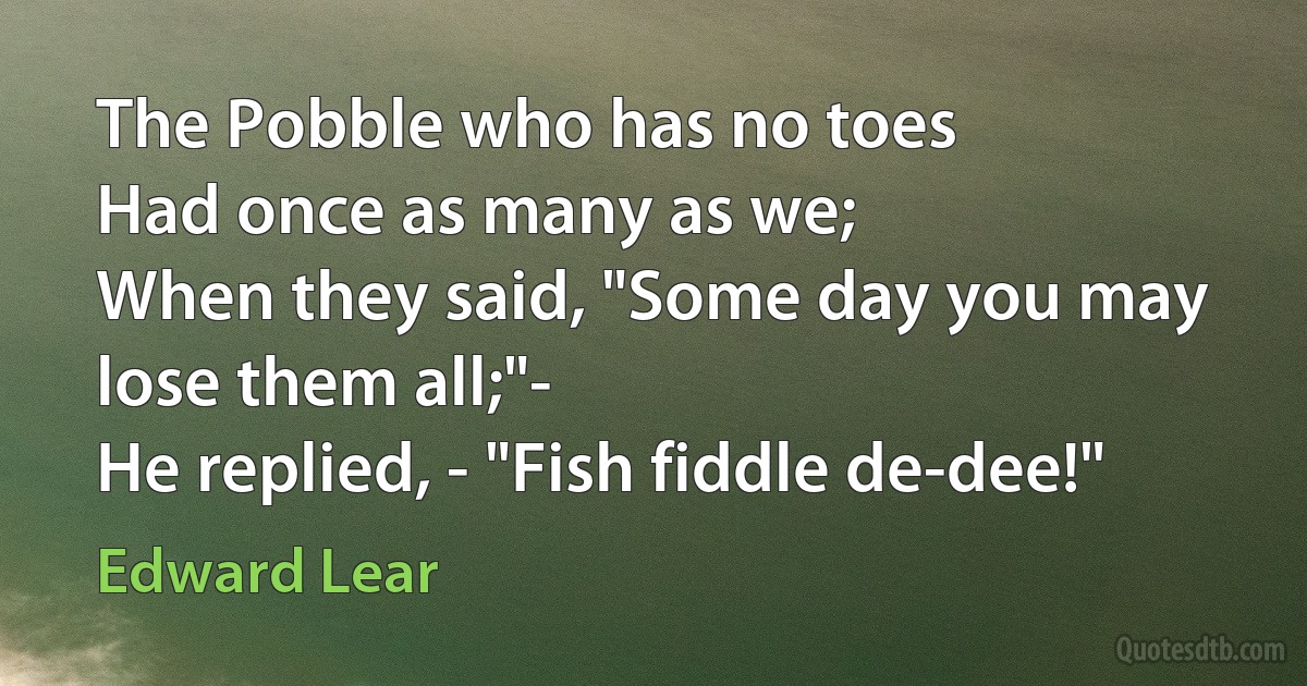 The Pobble who has no toes
Had once as many as we;
When they said, "Some day you may lose them all;"-
He replied, - "Fish fiddle de-dee!" (Edward Lear)