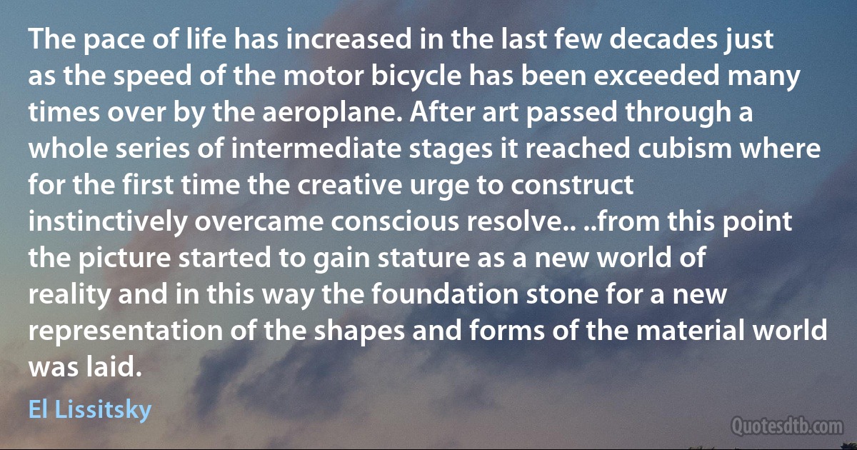 The pace of life has increased in the last few decades just as the speed of the motor bicycle has been exceeded many times over by the aeroplane. After art passed through a whole series of intermediate stages it reached cubism where for the first time the creative urge to construct instinctively overcame conscious resolve.. ..from this point the picture started to gain stature as a new world of reality and in this way the foundation stone for a new representation of the shapes and forms of the material world was laid. (El Lissitsky)