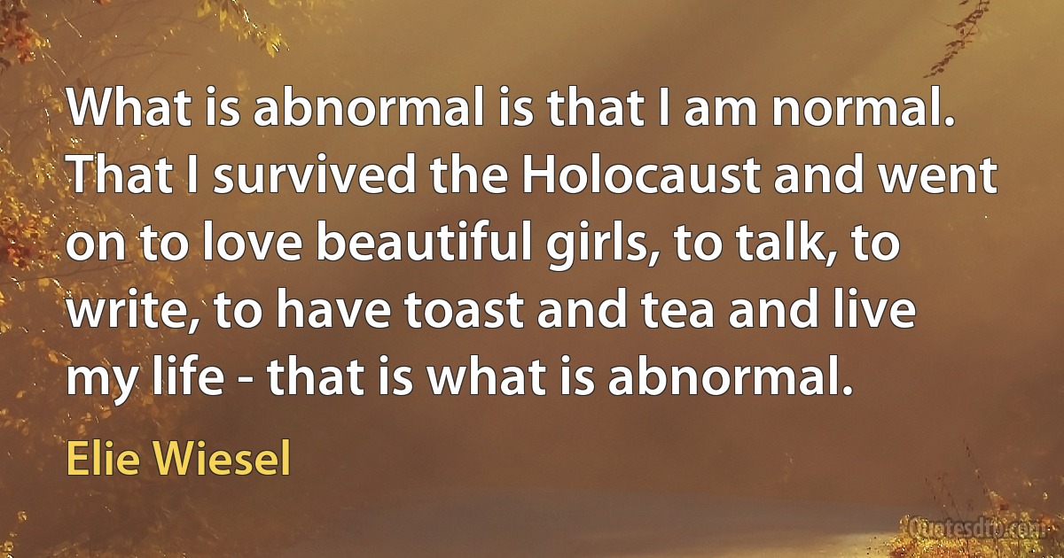 What is abnormal is that I am normal. That I survived the Holocaust and went on to love beautiful girls, to talk, to write, to have toast and tea and live my life - that is what is abnormal. (Elie Wiesel)