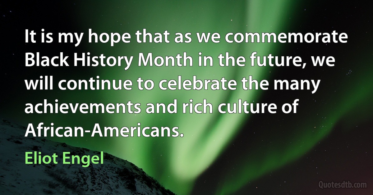 It is my hope that as we commemorate Black History Month in the future, we will continue to celebrate the many achievements and rich culture of African-Americans. (Eliot Engel)