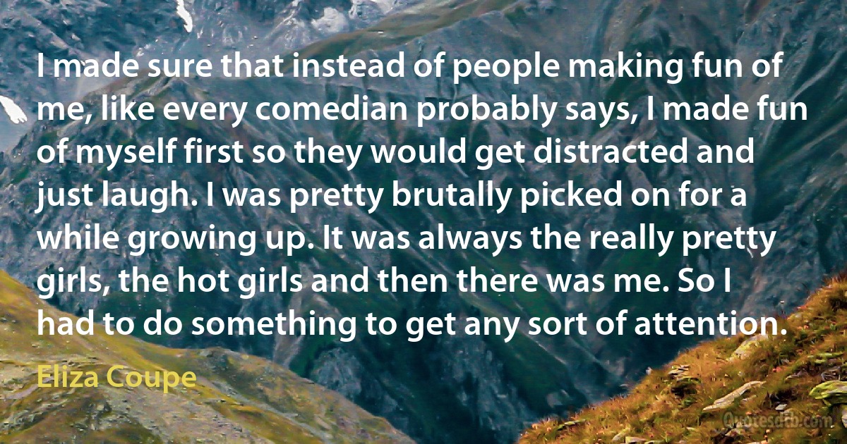 I made sure that instead of people making fun of me, like every comedian probably says, I made fun of myself first so they would get distracted and just laugh. I was pretty brutally picked on for a while growing up. It was always the really pretty girls, the hot girls and then there was me. So I had to do something to get any sort of attention. (Eliza Coupe)