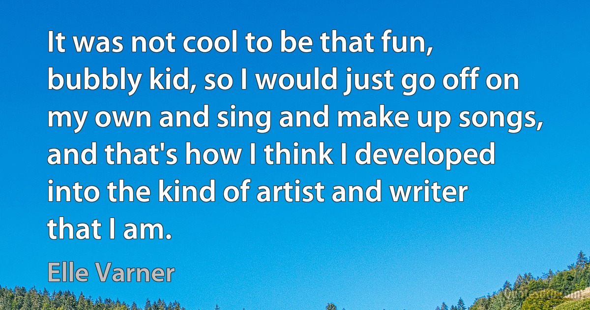 It was not cool to be that fun, bubbly kid, so I would just go off on my own and sing and make up songs, and that's how I think I developed into the kind of artist and writer that I am. (Elle Varner)