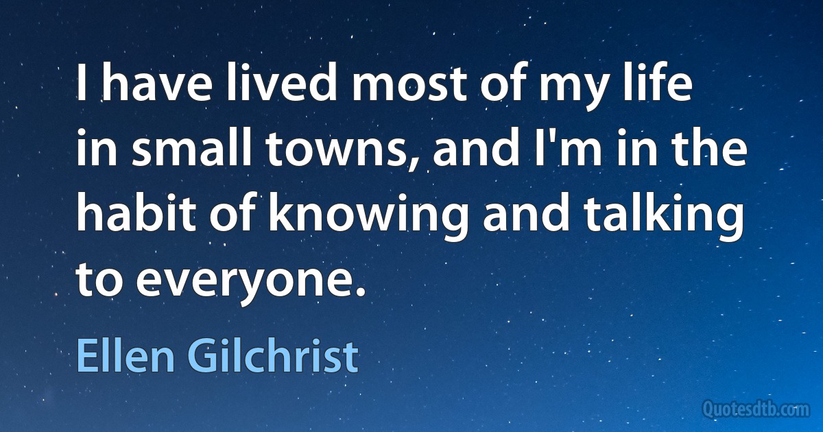 I have lived most of my life in small towns, and I'm in the habit of knowing and talking to everyone. (Ellen Gilchrist)