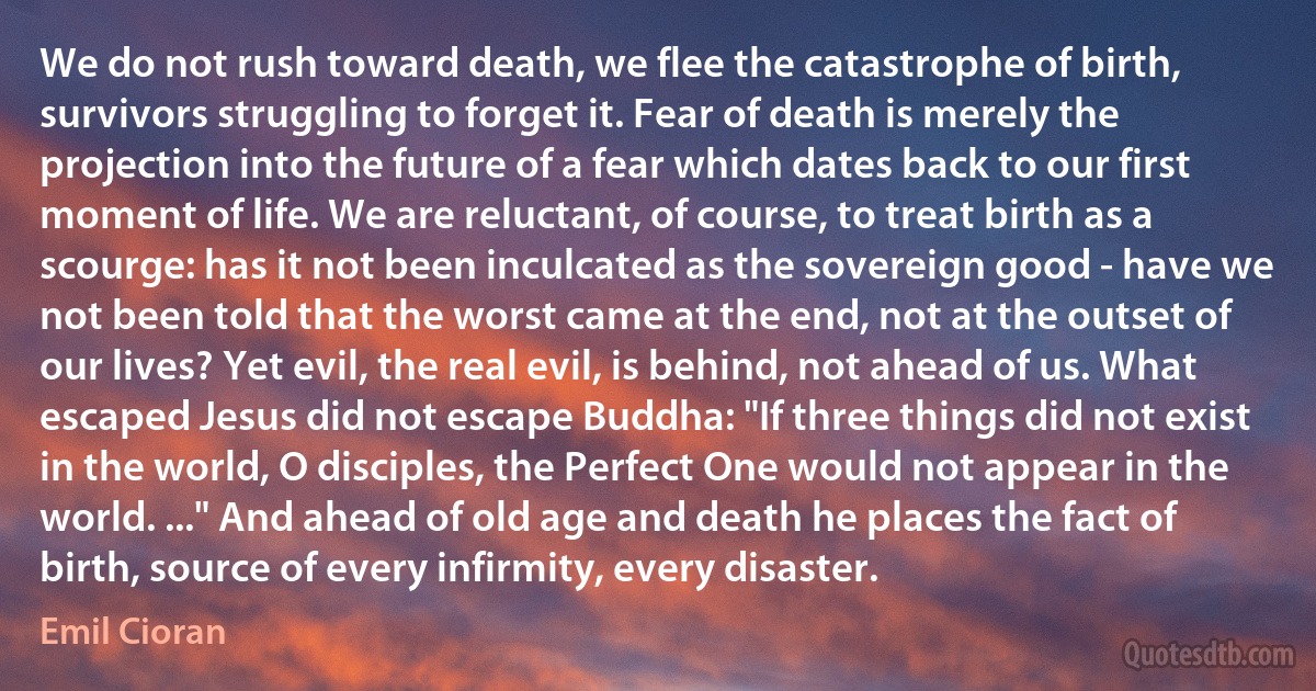 We do not rush toward death, we flee the catastrophe of birth, survivors struggling to forget it. Fear of death is merely the projection into the future of a fear which dates back to our first moment of life. We are reluctant, of course, to treat birth as a scourge: has it not been inculcated as the sovereign good - have we not been told that the worst came at the end, not at the outset of our lives? Yet evil, the real evil, is behind, not ahead of us. What escaped Jesus did not escape Buddha: "If three things did not exist in the world, O disciples, the Perfect One would not appear in the world. ..." And ahead of old age and death he places the fact of birth, source of every infirmity, every disaster. (Emil Cioran)