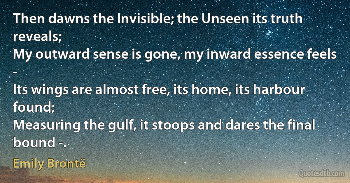 Then dawns the Invisible; the Unseen its truth reveals;
My outward sense is gone, my inward essence feels -
Its wings are almost free, its home, its harbour found;
Measuring the gulf, it stoops and dares the final bound -. (Emily Brontë)