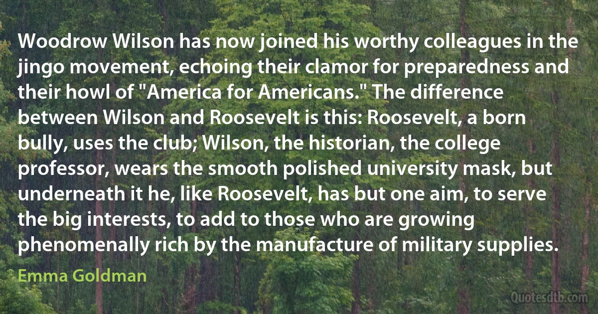 Woodrow Wilson has now joined his worthy colleagues in the jingo movement, echoing their clamor for preparedness and their howl of "America for Americans." The difference between Wilson and Roosevelt is this: Roosevelt, a born bully, uses the club; Wilson, the historian, the college professor, wears the smooth polished university mask, but underneath it he, like Roosevelt, has but one aim, to serve the big interests, to add to those who are growing phenomenally rich by the manufacture of military supplies. (Emma Goldman)