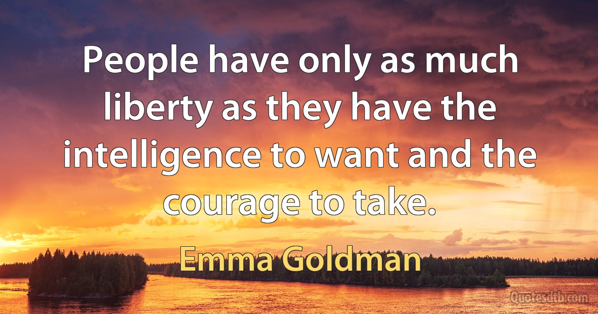 People have only as much liberty as they have the intelligence to want and the courage to take. (Emma Goldman)