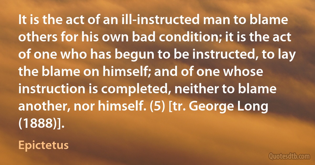 It is the act of an ill-instructed man to blame others for his own bad condition; it is the act of one who has begun to be instructed, to lay the blame on himself; and of one whose instruction is completed, neither to blame another, nor himself. (5) [tr. George Long (1888)]. (Epictetus)