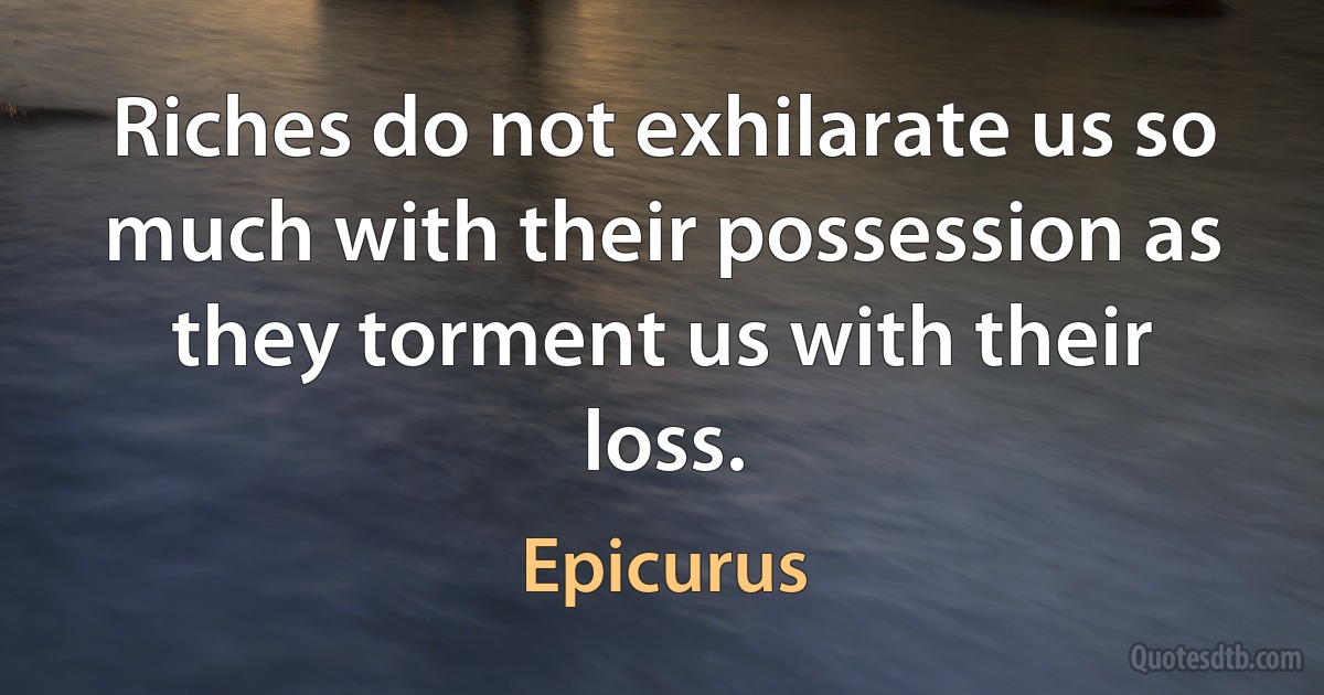 Riches do not exhilarate us so much with their possession as they torment us with their loss. (Epicurus)