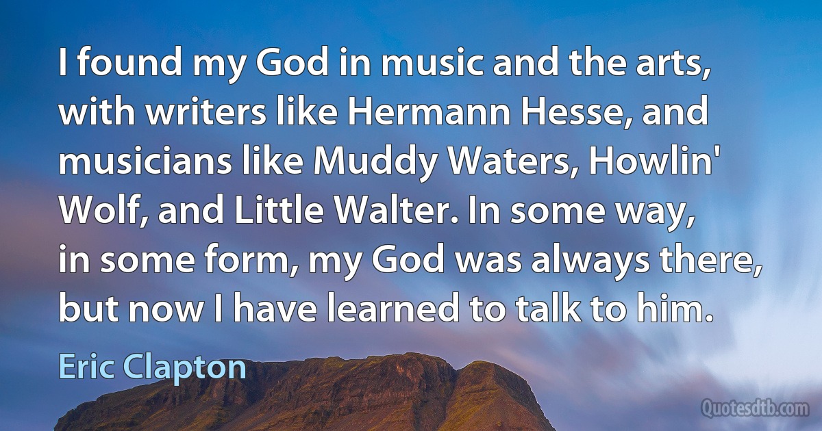 I found my God in music and the arts, with writers like Hermann Hesse, and musicians like Muddy Waters, Howlin' Wolf, and Little Walter. In some way, in some form, my God was always there, but now I have learned to talk to him. (Eric Clapton)