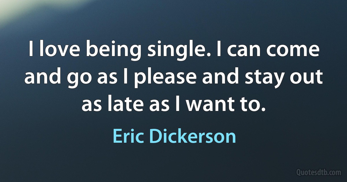 I love being single. I can come and go as I please and stay out as late as I want to. (Eric Dickerson)