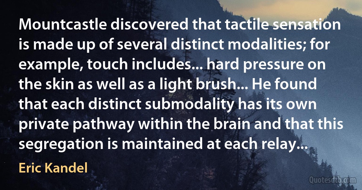 Mountcastle discovered that tactile sensation is made up of several distinct modalities; for example, touch includes... hard pressure on the skin as well as a light brush... He found that each distinct submodality has its own private pathway within the brain and that this segregation is maintained at each relay... (Eric Kandel)