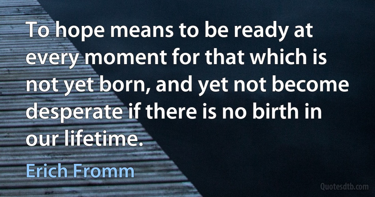 To hope means to be ready at every moment for that which is not yet born, and yet not become desperate if there is no birth in our lifetime. (Erich Fromm)