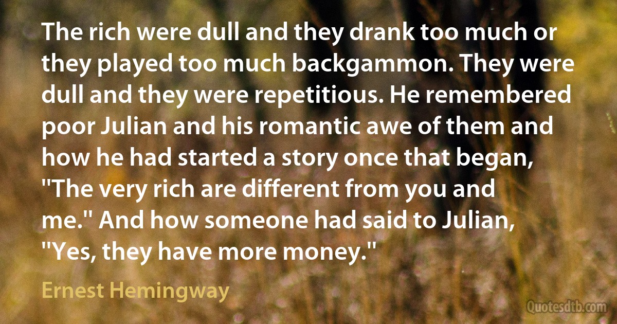 The rich were dull and they drank too much or they played too much backgammon. They were dull and they were repetitious. He remembered poor Julian and his romantic awe of them and how he had started a story once that began, ''The very rich are different from you and me.'' And how someone had said to Julian, ''Yes, they have more money.'' (Ernest Hemingway)