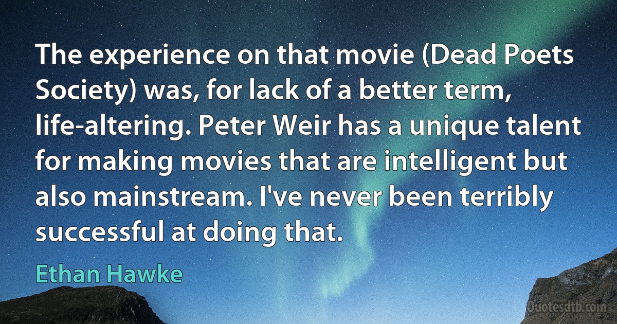 The experience on that movie (Dead Poets Society) was, for lack of a better term, life-altering. Peter Weir has a unique talent for making movies that are intelligent but also mainstream. I've never been terribly successful at doing that. (Ethan Hawke)