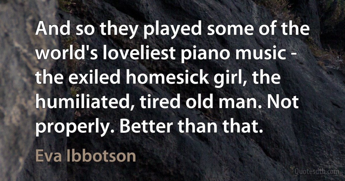 And so they played some of the world's loveliest piano music - the exiled homesick girl, the humiliated, tired old man. Not properly. Better than that. (Eva Ibbotson)