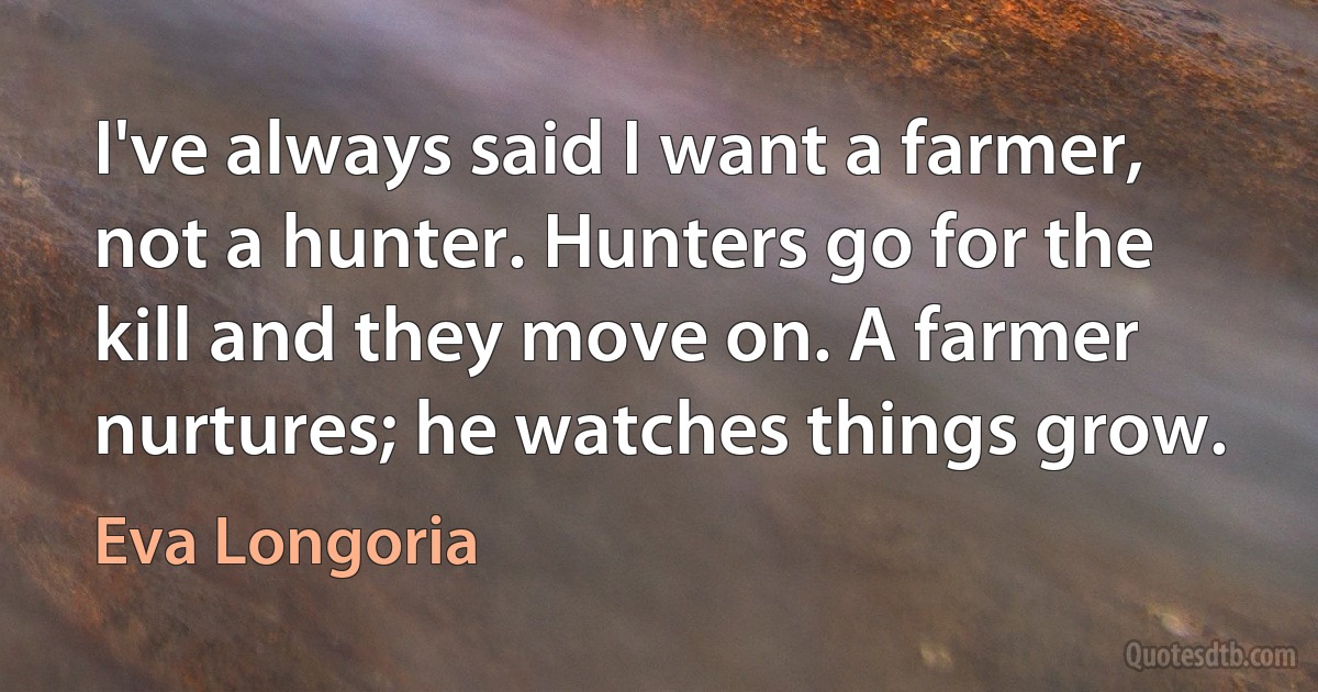 I've always said I want a farmer, not a hunter. Hunters go for the kill and they move on. A farmer nurtures; he watches things grow. (Eva Longoria)